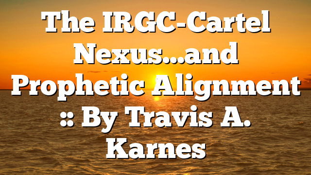 The IRGC-Cartel Nexus…and Prophetic Alignment :: By Travis A. Karnes