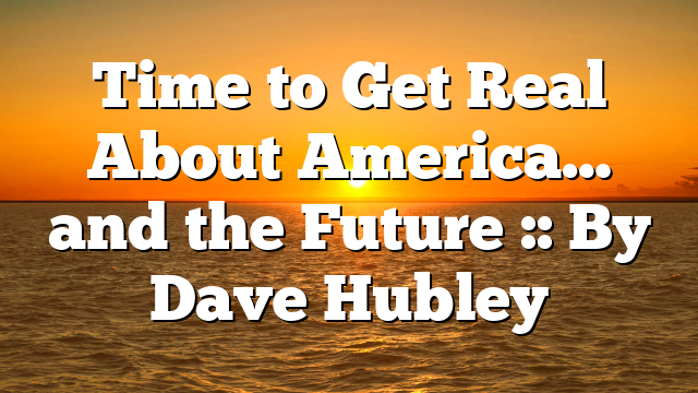 Time to Get Real About America… and the Future :: By Dave Hubley