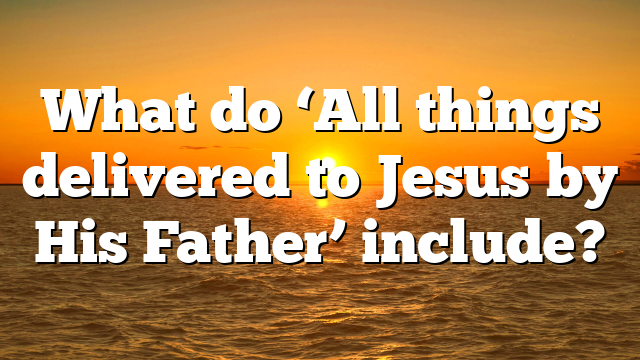 What do ‘All things delivered to Jesus by His Father’ include?