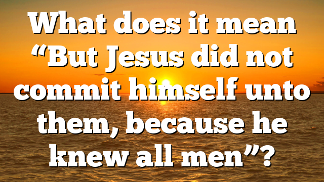 What does it mean “But Jesus did not commit himself unto them, because he knew all men”?