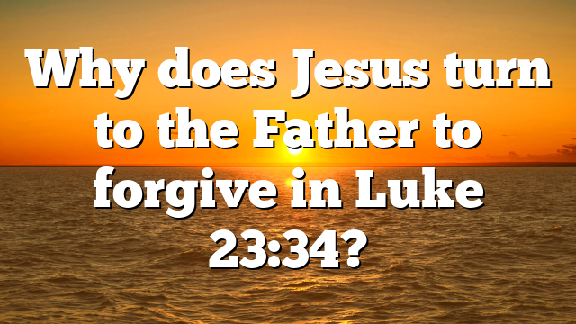 Why does Jesus turn to the Father to forgive in Luke 23:34?