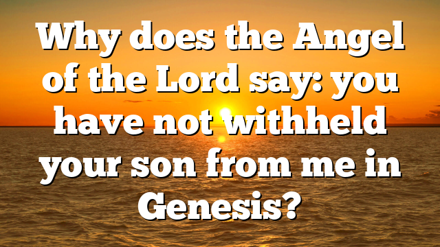Why does the Angel of the Lord say: you have not withheld your son from me in Genesis?