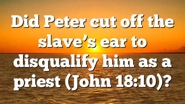 Did Peter cut off the slave’s ear to disqualify him as a priest (John 18:10)?