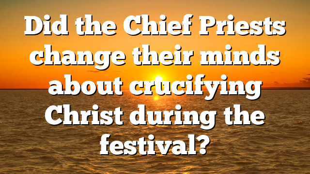 Did the Chief Priests change their minds about crucifying Christ during the festival?