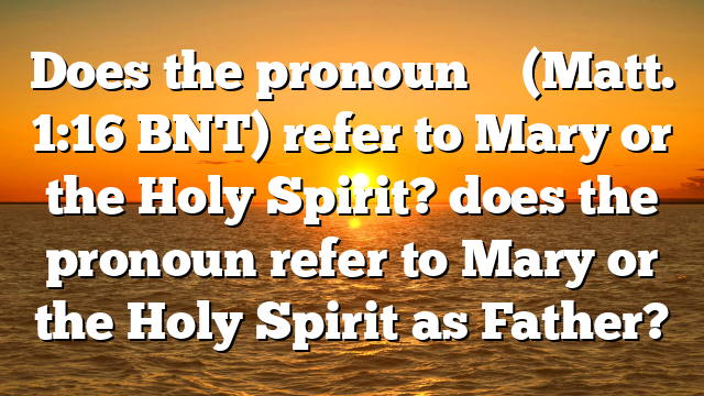 Does the pronoun ἧς (Matt. 1:16 BNT) refer to Mary or the Holy Spirit? does the pronoun refer to Mary or the Holy Spirit as Father?