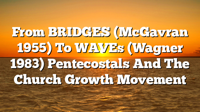 From BRIDGES (McGavran 1955) To WAVEs (Wagner 1983)  Pentecostals And The Church Growth Movement