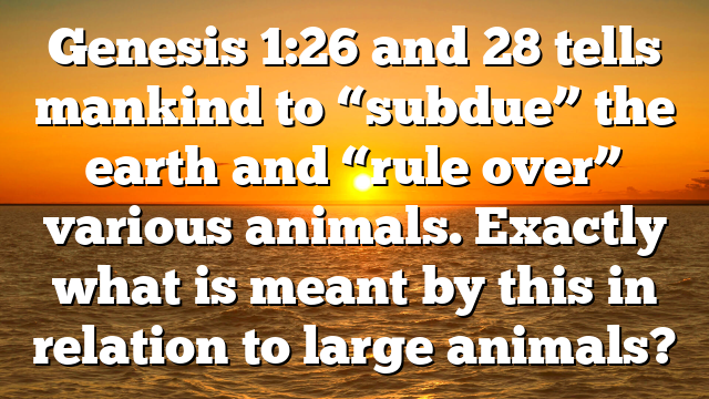 Genesis 1:26 and 28 tells mankind to “subdue” the earth and “rule over” various animals. Exactly what is meant by this in relation to large animals?