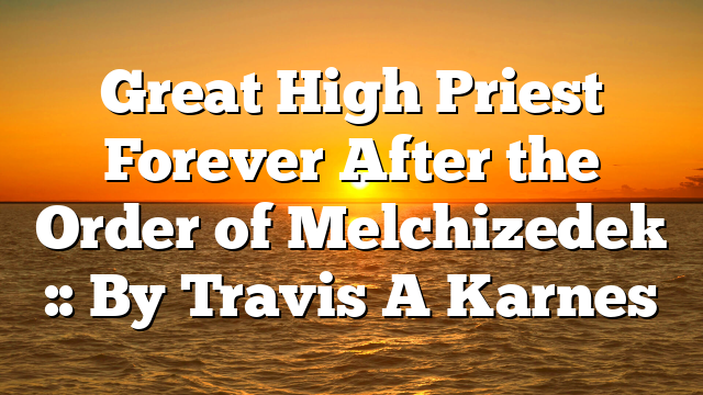Great High Priest Forever After the Order of Melchizedek :: By Travis A Karnes