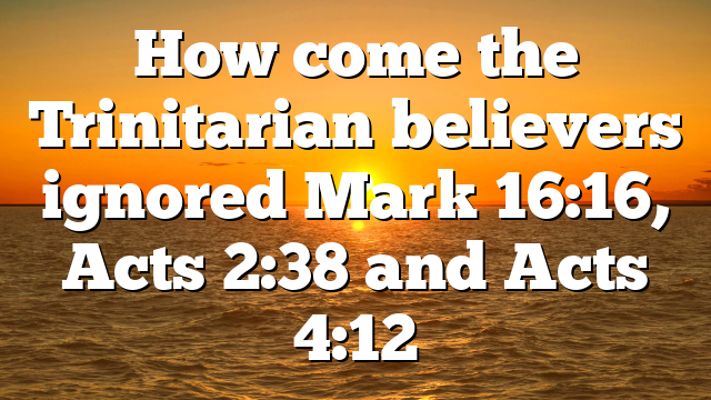 How come the Trinitarian believers ignored Mark 16:16, Acts 2:38 and Acts 4:12