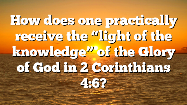 How does one practically receive the “light of the knowledge” of the Glory of God in 2 Corinthians 4:6?