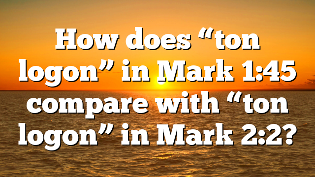 How does “ton logon” in Mark 1:45 compare with “ton logon” in Mark 2:2?