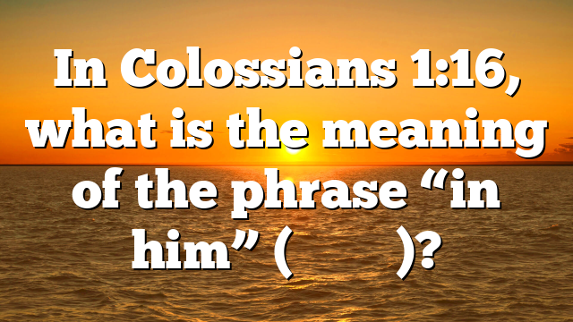 In Colossians 1:16, what is the meaning of the phrase “in him” (ἐν αὐτῷ)?