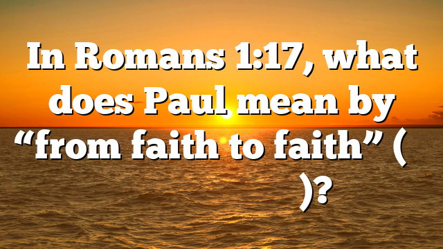 In Romans 1:17, what does Paul mean by “from faith to faith” (ἐκ πίστεως εἰς πίστιν)?