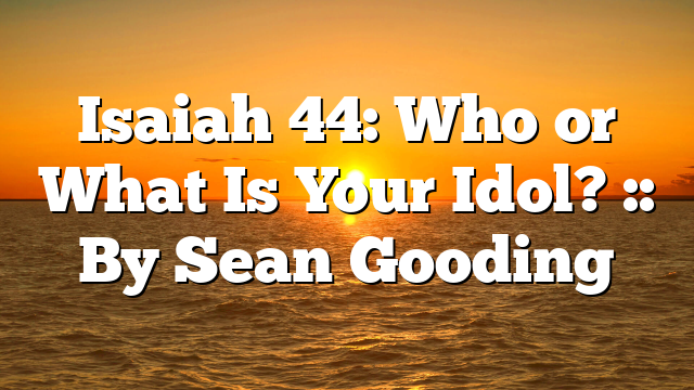 Isaiah 44: Who or What Is Your Idol? :: By Sean Gooding