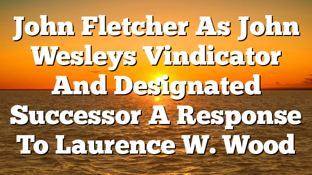 John Fletcher As John Wesleys Vindicator And Designated Successor A Response To Laurence W. Wood