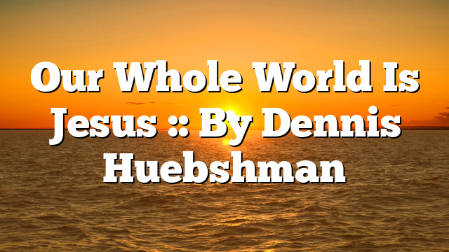 Our Whole World Is Jesus :: By Dennis Huebshman