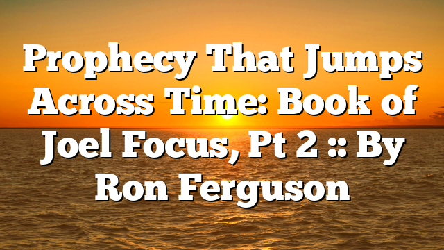 Prophecy That Jumps Across Time: Book of Joel Focus, Pt 2 :: By Ron Ferguson