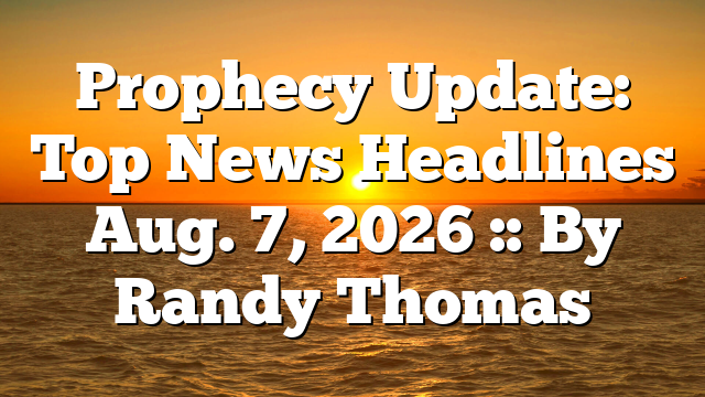 Prophecy Update: Top News Headlines Aug. 7, 2026 :: By Randy Thomas
