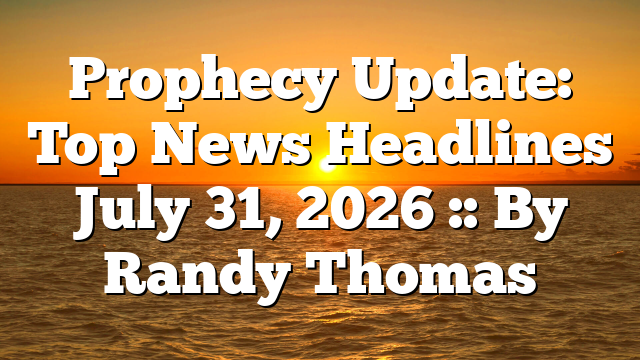 Prophecy Update: Top News Headlines July 31, 2026 :: By Randy Thomas