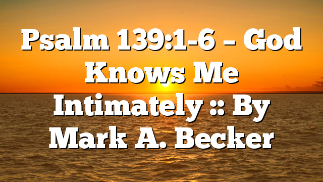 Psalm 139:1-6 – God Knows Me Intimately :: By Mark A. Becker
