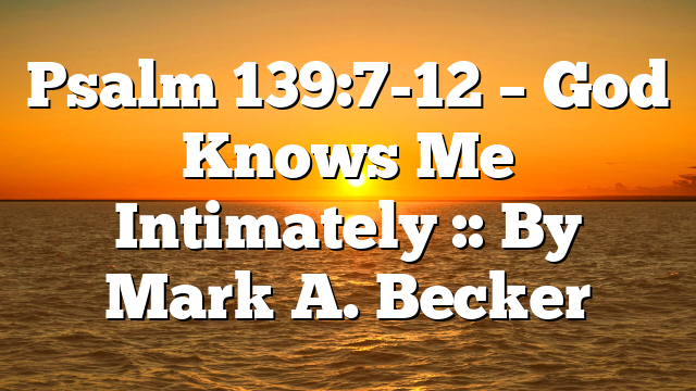 Psalm 139:7-12 – God Knows Me Intimately :: By Mark A. Becker