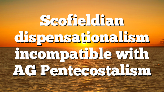 Scofieldian dispensationalism incompatible with AG Pentecostalism