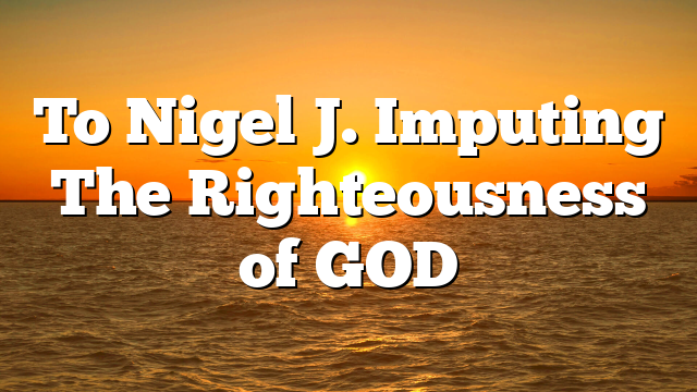 To Nigel J. Imputing The Righteousness of GOD