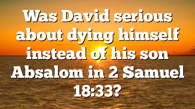 Was David serious about dying himself instead of his son Absalom in 2 Samuel 18:33?