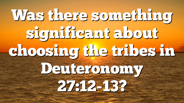 Was there something significant about choosing the tribes in Deuteronomy 27:12-13?