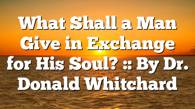 What Shall a Man Give in Exchange for His Soul? :: By Dr. Donald Whitchard