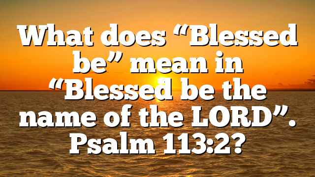 What does “Blessed be” mean in “Blessed be the name of the LORD”. Psalm 113:2?