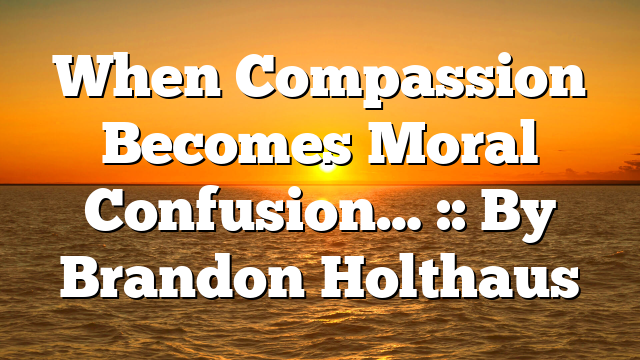 When Compassion Becomes Moral Confusion… :: By Brandon Holthaus