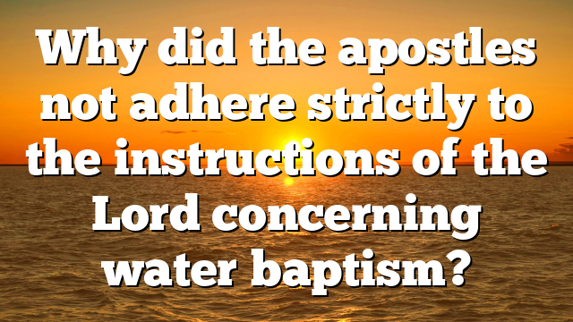 Why did the apostles not adhere strictly to the instructions of the Lord concerning water baptism?