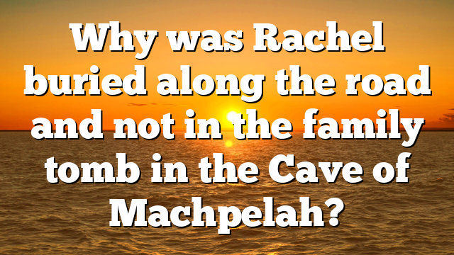 Why was Rachel buried along the road and not in the family tomb in the Cave of Machpelah?