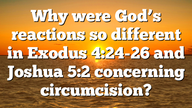 Why were God’s reactions so different in Exodus 4:24-26 and Joshua 5:2 concerning circumcision?