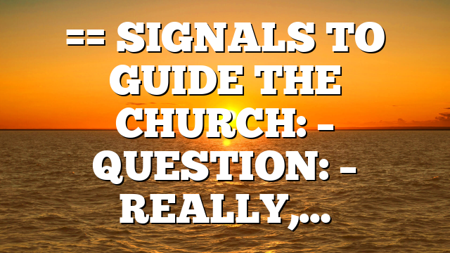 == SIGNALS TO GUIDE THE CHURCH: – QUESTION: – REALLY,…