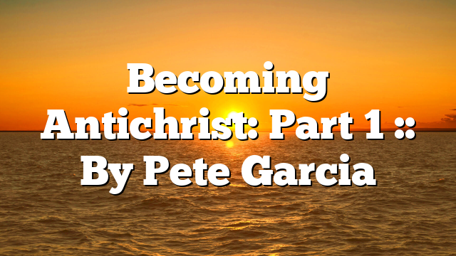 Becoming Antichrist: Part 1 :: By Pete Garcia