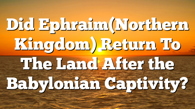 Did Ephraim(Northern Kingdom) Return To The Land After the Babylonian Captivity?