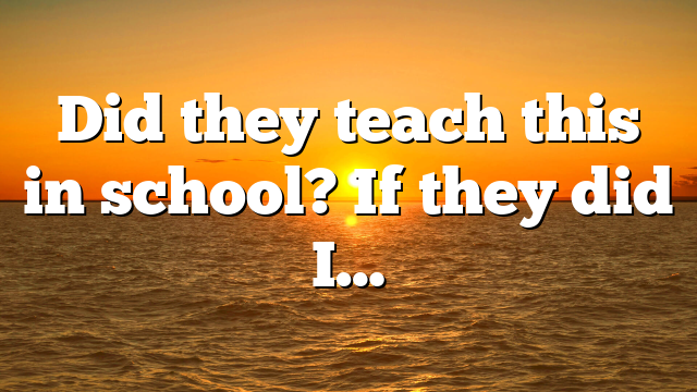 Did they teach this in school? If they did I…