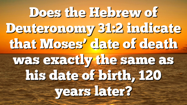 Does the Hebrew of Deuteronomy 31:2 indicate that Moses’ date of death was exactly the same as his date of birth, 120 years later?