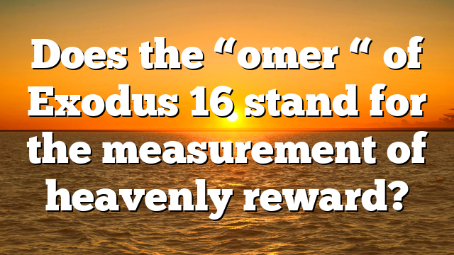 Does the “omer “ of Exodus 16 stand for the measurement of heavenly reward?