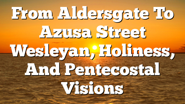 From Aldersgate To Azusa Street  Wesleyan, Holiness, And Pentecostal Visions