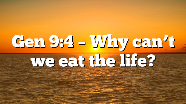 Gen 9:4 – Why can’t we eat the life?