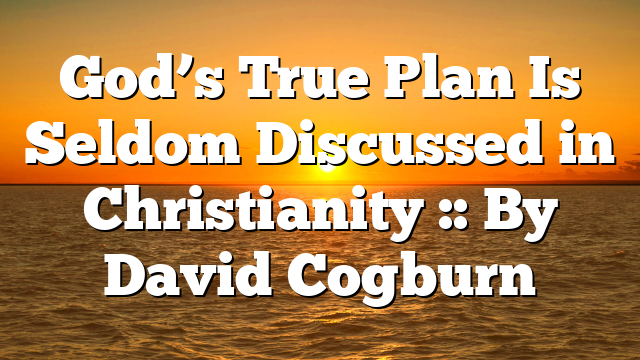 God’s True Plan Is Seldom Discussed in Christianity :: By David Cogburn