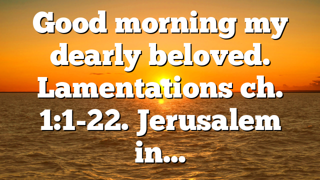 Good morning my dearly beloved. Lamentations ch. 1:1-22. Jerusalem in…