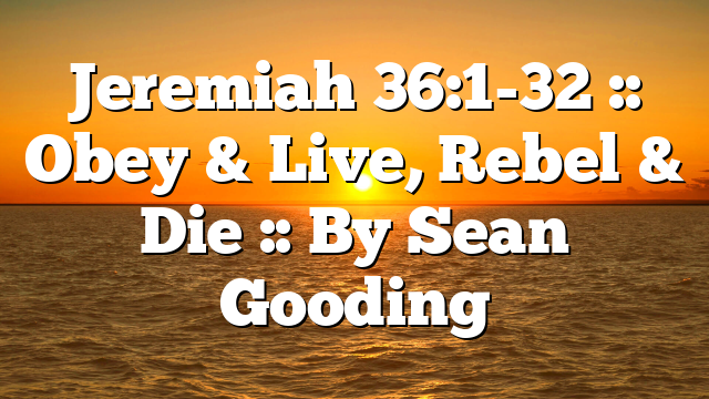 Jeremiah 36:1-32 :: Obey & Live, Rebel & Die :: By Sean Gooding