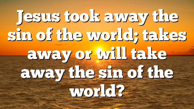Jesus took away the sin of the world; takes away or will take away the sin of the world?