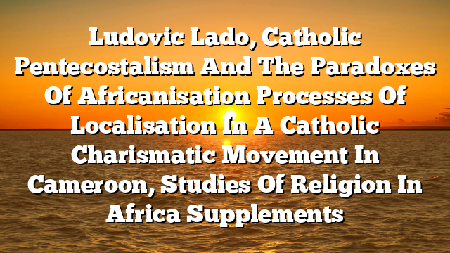 Ludovic Lado, Catholic Pentecostalism And The Paradoxes Of Africanisation  Processes Of Localisation In A Catholic Charismatic Movement In Cameroon, Studies Of Religion In Africa  Supplements