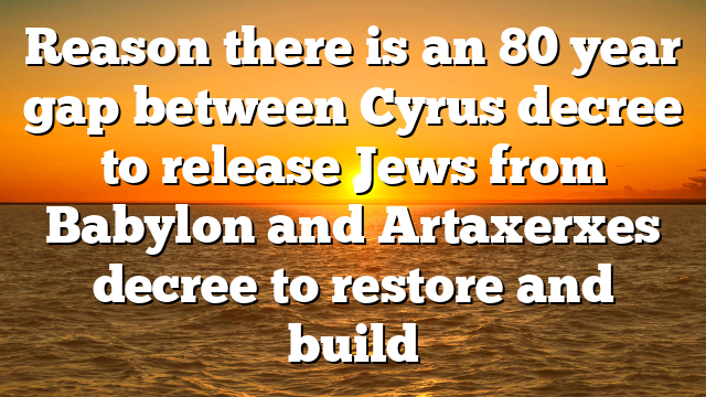 Reason there is an 80 year gap between Cyrus decree to release Jews from Babylon and Artaxerxes decree to restore and build