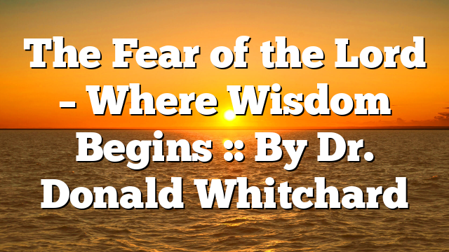 The Fear of the Lord – Where Wisdom Begins :: By Dr. Donald Whitchard